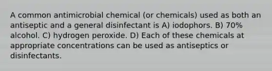 A common antimicrobial chemical (or chemicals) used as both an antiseptic and a general disinfectant is A) iodophors. B) 70% alcohol. C) hydrogen peroxide. D) Each of these chemicals at appropriate concentrations can be used as antiseptics or disinfectants.