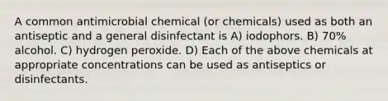 A common antimicrobial chemical (or chemicals) used as both an antiseptic and a general disinfectant is A) iodophors. B) 70% alcohol. C) hydrogen peroxide. D) Each of the above chemicals at appropriate concentrations can be used as antiseptics or disinfectants.