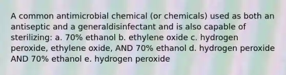 A common antimicrobial chemical (or chemicals) used as both an antiseptic and a generaldisinfectant and is also capable of sterilizing: a. 70% ethanol b. ethylene oxide c. hydrogen peroxide, ethylene oxide, AND 70% ethanol d. hydrogen peroxide AND 70% ethanol e. hydrogen peroxide