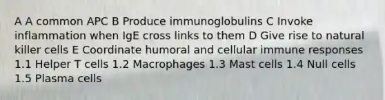 A A common APC B Produce immunoglobulins C Invoke inflammation when IgE cross links to them D Give rise to natural killer cells E Coordinate humoral and cellular immune responses 1.1 Helper T cells 1.2 Macrophages 1.3 Mast cells 1.4 Null cells 1.5 Plasma cells