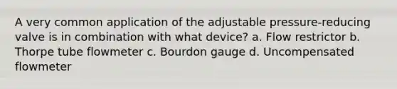 A very common application of the adjustable pressure-reducing valve is in combination with what device? a. Flow restrictor b. Thorpe tube flowmeter c. Bourdon gauge d. Uncompensated flowmeter