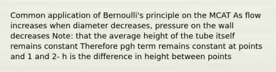 Common application of Bernoulli's principle on the MCAT As flow increases when diameter decreases, pressure on the wall decreases Note: that the average height of the tube itself remains constant Therefore pgh term remains constant at points and 1 and 2- h is the difference in height between points