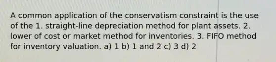 A common application of the conservatism constraint is the use of the 1. straight-line depreciation method for plant assets. 2. lower of cost or market method for inventories. 3. FIFO method for inventory valuation. a) 1 b) 1 and 2 c) 3 d) 2