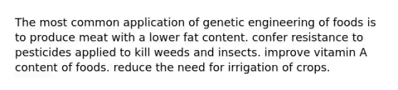 The most common application of genetic engineering of foods is to produce meat with a lower fat content. confer resistance to pesticides applied to kill weeds and insects. improve vitamin A content of foods. reduce the need for irrigation of crops.