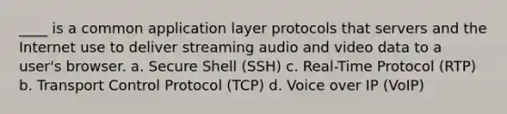 ____ is a common application layer protocols that servers and the Internet use to deliver streaming audio and video data to a user's browser. a. Secure Shell (SSH) c. Real-Time Protocol (RTP) b. Transport Control Protocol (TCP) d. Voice over IP (VoIP)