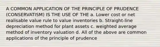 A COMMON APPLICATION OF THE PRINCIPLE OF PRUDENCE (CONSERVATISM) IS THE USE OF THE a. Lower cost or net realisable value rule to value inventories b. Straight-line depreciation method for plant assets c. weighted average method of inventory valuation d. All of the above are common applications of the principle of prudence