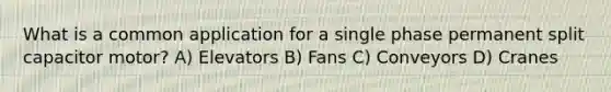 What is a common application for a single phase permanent split capacitor motor? A) Elevators B) Fans C) Conveyors D) Cranes