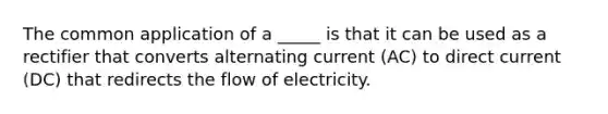 The common application of a _____ is that it can be used as a rectifier that converts alternating current (AC) to direct current (DC) that redirects the flow of electricity.