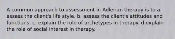 A common approach to assessment in Adlerian therapy is to a. assess the client's life style. b. assess the client's attitudes and functions. c. explain the role of archetypes in therapy. d.explain the role of social interest in therapy.