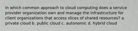 In which common approach to cloud computing does a service provider organization own and manage the infrastructure for client organizations that access slices of shared resources? a. private cloud b. public cloud c. autonomic d. hybrid cloud