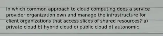 In which common approach to cloud computing does a service provider organization own and manage the infrastructure for client organizations that access slices of shared resources? a) private cloud b) hybrid cloud c) public cloud d) autonomic