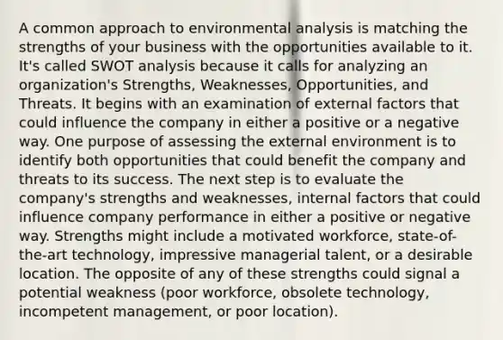 A common approach to environmental analysis is matching the strengths of your business with the opportunities available to it. It's called SWOT analysis because it calls for analyzing an organization's Strengths, Weaknesses, Opportunities, and Threats. It begins with an examination of external factors that could influence the company in either a positive or a negative way. One purpose of assessing <a href='https://www.questionai.com/knowledge/kpkoUX83Zl-the-external-environment' class='anchor-knowledge'>the external environment</a> is to identify both opportunities that could benefit the company and threats to its success. The next step is to evaluate the company's strengths and weaknesses, internal factors that could influence company performance in either a positive or negative way. Strengths might include a motivated workforce, state-of-the-art technology, impressive managerial talent, or a desirable location. The opposite of any of these strengths could signal a potential weakness (poor workforce, obsolete technology, incompetent management, or poor location).