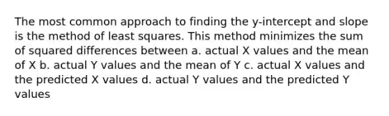 The most common approach to finding the y-intercept and slope is the method of least squares. This method minimizes the sum of squared differences between a. actual X values and the mean of X b. actual Y values and the mean of Y c. actual X values and the predicted X values d. actual Y values and the predicted Y values