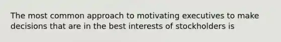 The most common approach to motivating executives to make decisions that are in the best interests of stockholders is