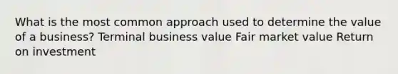 What is the most common approach used to determine the value of a business? Terminal business value Fair market value Return on investment