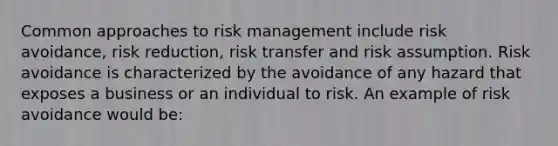 Common approaches to risk management include risk avoidance, risk reduction, risk transfer and risk assumption. Risk avoidance is characterized by the avoidance of any hazard that exposes a business or an individual to risk. An example of risk avoidance would be: