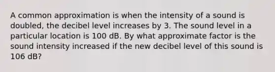 A common approximation is when the intensity of a sound is doubled, the decibel level increases by 3. The sound level in a particular location is 100 dB. By what approximate factor is the sound intensity increased if the new decibel level of this sound is 106 dB?