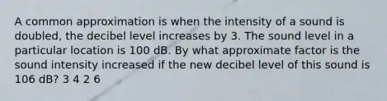 A common approximation is when the intensity of a sound is doubled, the decibel level increases by 3. The sound level in a particular location is 100 dB. By what approximate factor is the sound intensity increased if the new decibel level of this sound is 106 dB? 3 4 2 6