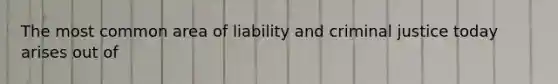 The most common area of liability and criminal justice today arises out of