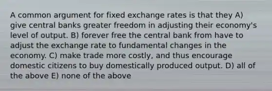 A common argument for fixed exchange rates is that they A) give central banks greater freedom in adjusting their economy's level of output. B) forever free the central bank from have to adjust the exchange rate to fundamental changes in the economy. C) make trade more costly, and thus encourage domestic citizens to buy domestically produced output. D) all of the above E) none of the above