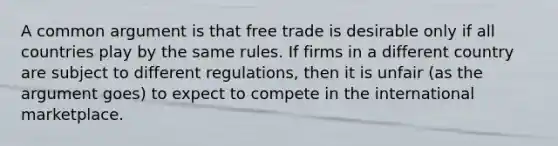 A common argument is that free trade is desirable only if all countries play by the same rules. If firms in a different country are subject to different regulations, then it is unfair (as the argument goes) to expect to compete in the international marketplace.