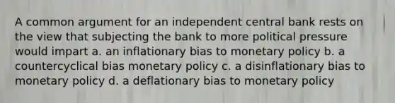 A common argument for an independent central bank rests on the view that subjecting the bank to more political pressure would impart a. an inflationary bias to monetary policy b. a countercyclical bias monetary policy c. a disinflationary bias to monetary policy d. a deflationary bias to monetary policy