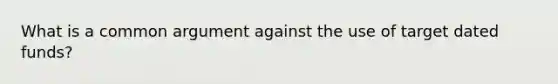 What is a common argument against the use of target dated funds?