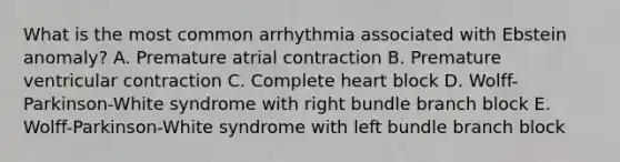 What is the most common arrhythmia associated with Ebstein anomaly? A. Premature atrial contraction B. Premature ventricular contraction C. Complete heart block D. Wolff-Parkinson-White syndrome with right bundle branch block E. Wolff-Parkinson-White syndrome with left bundle branch block