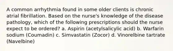 A common arrhythmia found in some older clients is chronic atrial fibrillation. Based on the nurse's knowledge of the disease pathology, which of the following prescriptions should the nurse expect to be ordered? a. Aspirin (acetylsalicylic acid) b. Warfarin sodium (Coumadin) c. Simvastatin (Zocor) d. Vinorelbine tartrate (Navelbine)