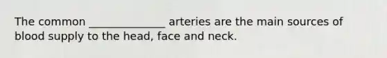 The common ______________ arteries are the main sources of blood supply to the head, face and neck.