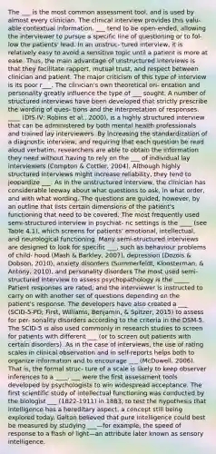 The ___ is the most common assessment tool, and is used by almost every clinician. The clinical interview provides this valu- able contextual information. ___ tend to be open-ended, allowing the interviewer to pursue a specific line of questioning or to fol- low the patients' lead. In an unstruc- tured interview, it is relatively easy to avoid a sensitive topic until a patient is more at ease. Thus, the main advantage of unstructured interviews is that they facilitate rapport, mutual trust, and respect between clinician and patient. The major criticism of this type of interview is its poor r___. The clinician's own theoretical ori- entation and personality greatly influence the type of ___ sought. A number of structured interviews have been developed that strictly prescribe the wording of ques- tions and the interpretation of responses. ____ (DIS-IV; Robins et al., 2000), is a highly structured interview that can be administered by both mental health professionals and trained lay interviewers. By increasing the standardization of a diagnostic interview, and requiring that each question be read aloud verbatim, researchers are able to obtain the information they need without having to rely on the ___ of individual lay interviewers (Compton & Cottler, 2004). Although highly structured interviews might increase reliability, they tend to jeopardize ___. As in the unstructured interview, the clinician has considerable leeway about what questions to ask, in what order, and with what wording. The questions are guided, however, by an outline that lists certain dimensions of the patient's functioning that need to be covered. The most frequently used semi-structured interview in psychiat- ric settings is the ____ (see Table 4.1), which screens for patients' emotional, intellectual, and neurological functioning. Many semi-structured interviews are designed to look for specific ___, such as behaviour problems of child- hood (Mash & Barkley, 2007), depression (Dozois & Dobson, 2010), anxiety disorders (Summerfeldt, Kloosterman, & Antony, 2010), and personality disorders The most used semi-structured interview to assess psychopathology is the _____ Patient responses are rated, and the interviewer is instructed to carry on with another set of questions depending on the patient's response. The developers have also created a ___ (SCID-5-PD; First, Williams, Benjamin, & Spitzer, 2015) to assess for per- sonality disorders according to the criteria in the DSM-5. The SCID-5 is also used commonly in research studies to screen for patients with different ___ (or to screen out patients with certain disorders). As in the case of interviews, the use of rating scales in clinical observation and in self-reports helps both to organize information and to encourage ___ (McDowell, 2006). That is, the formal struc- ture of a scale is likely to keep observer inferences to a ____. ___ were the first assessment tools developed by psychologists to win widespread acceptance. The first scientific study of intellectual functioning was conducted by the biologist ___ (1822-1911) in 1883, to test the hypothesis that intelligence has a hereditary aspect, a concept still being explored today. Galton believed that pure intelligence could best be measured by studying ___—for example, the speed of response to a flash of light—an attribute later known as sensory intelligence.