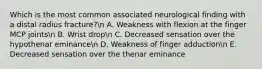 Which is the most common associated neurological finding with a distal radius fracture?n A. Weakness with flexion at the finger MCP jointsn B. Wrist dropn C. Decreased sensation over the hypothenar eminancen D. Weakness of finger adductionn E. Decreased sensation over the thenar eminance
