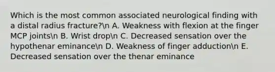 Which is the most common associated neurological finding with a distal radius fracture?n A. Weakness with flexion at the finger MCP jointsn B. Wrist dropn C. Decreased sensation over the hypothenar eminancen D. Weakness of finger adductionn E. Decreased sensation over the thenar eminance