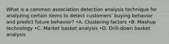 What is a common association detection analysis technique for analyzing certain items to detect customers' buying behavior and predict future behavior? •A. Clustering factors •B. Mashup technology •C. Market basket analysis •D. Drill-down basket analysis