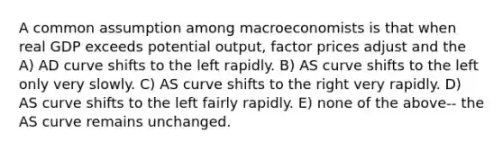 A common assumption among macroeconomists is that when real GDP exceeds potential output, factor prices adjust and the A) AD curve shifts to the left rapidly. B) AS curve shifts to the left only very slowly. C) AS curve shifts to the right very rapidly. D) AS curve shifts to the left fairly rapidly. E) none of the above-- the AS curve remains unchanged.