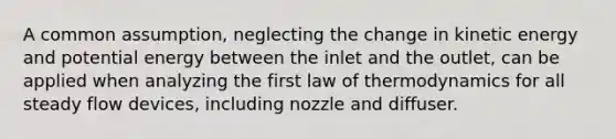 A common assumption, neglecting the change in kinetic energy and potential energy between the inlet and the outlet, can be applied when analyzing the first law of thermodynamics for all steady flow devices, including nozzle and diffuser.