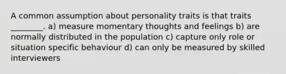 A common assumption about personality traits is that traits ________. a) measure momentary thoughts and feelings b) are normally distributed in the population c) capture only role or situation specific behaviour d) can only be measured by skilled interviewers