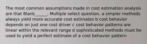 The most common assumptions made in cost estimation analysis are that Blank______. Multiple select question. a simpler methods always yield more accurate cost estimates b cost behavior depends on just one cost driver c cost behavior patterns are linear within the relevant range d sophisticated methods must be used to yield a perfect estimate of a cost behavior pattern