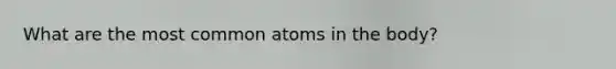 What are the most common atoms in the body?