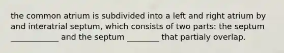 the common atrium is subdivided into a left and right atrium by and interatrial septum, which consists of two parts: the septum ____________ and the septum ________ that partialy overlap.
