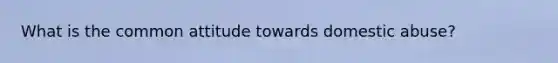 What is the common attitude towards domestic abuse?