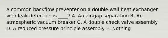 A common backflow preventer on a double-wall heat exchanger with leak detection is ____? A. An air-gap separation B. An atmospheric vacuum breaker C. A double check valve assembly D. A reduced pressure principle assembly E. Nothing