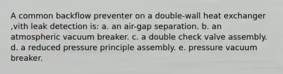 A common backflow preventer on a double-wall heat exchanger ,vith leak detection is: a. an air-gap separation. b. an atmospheric vacuum breaker. c. a double check valve assembly. d. a reduced pressure principle assembly. e. pressure vacuum breaker.