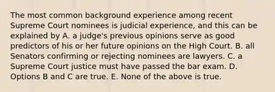 The most common background experience among recent Supreme Court nominees is judicial experience, and this can be explained by A. a judge's previous opinions serve as good predictors of his or her future opinions on the High Court. B. all Senators confirming or rejecting nominees are lawyers. C. a Supreme Court justice must have passed the bar exam. D. Options B and C are true. E. None of the above is true.