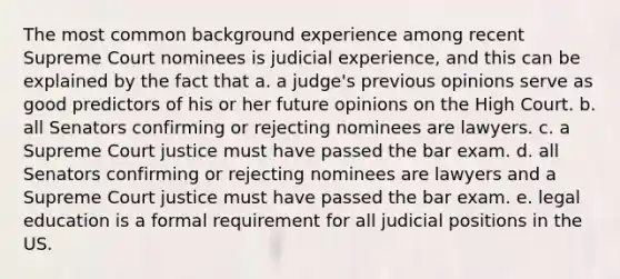 The most common background experience among recent Supreme Court nominees is judicial experience, and this can be explained by the fact that a. a judge's previous opinions serve as good predictors of his or her future opinions on the High Court. b. all Senators confirming or rejecting nominees are lawyers. c. a Supreme Court justice must have passed the bar exam. d. all Senators confirming or rejecting nominees are lawyers and a Supreme Court justice must have passed the bar exam. e. legal education is a formal requirement for all judicial positions in the US.