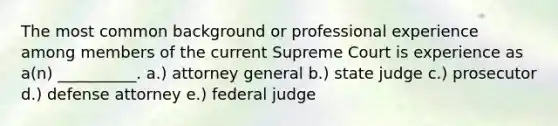 The most common background or professional experience among members of the current Supreme Court is experience as a(n) __________. a.) attorney general b.) state judge c.) prosecutor d.) defense attorney e.) federal judge