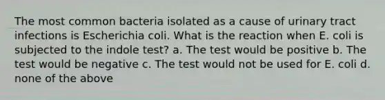 The most common bacteria isolated as a cause of urinary tract infections is Escherichia coli. What is the reaction when E. coli is subjected to the indole test? a. The test would be positive b. The test would be negative c. The test would not be used for E. coli d. none of the above