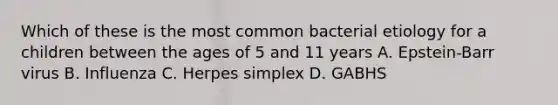 Which of these is the most common bacterial etiology for a children between the ages of 5 and 11 years A. Epstein-Barr virus B. Influenza C. Herpes simplex D. GABHS