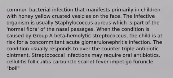 common bacterial infection that manifests primarily in children with honey yellow crusted vesicles on the face. The infective organism is usually Staphylococcus aureus which is part of the 'normal flora' of the nasal passages. When the condition is caused by Group A beta-hemolytic streptococcus, the child is at risk for a concommitant acute glomerulonephritis infection. The condition usually responds to over the counter triple antibiotic ointment. Streptococcal infections may require oral antibiotics. cellulitis folliculitis carbuncle scarlet fever impetigo furuncle "boil"