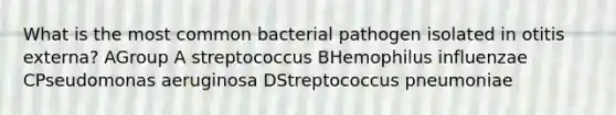 What is the most common bacterial pathogen isolated in otitis externa? AGroup A streptococcus BHemophilus influenzae CPseudomonas aeruginosa DStreptococcus pneumoniae